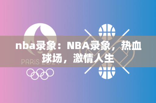 nba中国官方网站：NBA中国官方门户，感受篮球的激情与梦想的无界交织