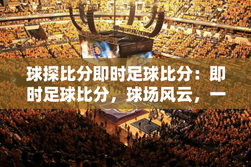 98中文nba录像回放(NBA赛场上的激情与荣耀，98中文直播回放，见证传奇时刻！)